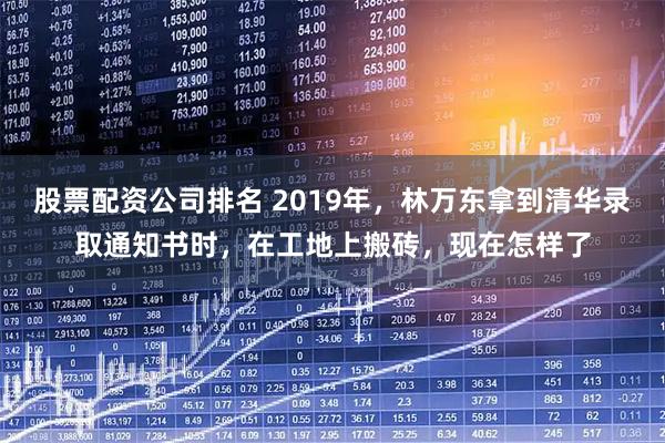 股票配资公司排名 2019年,林万东拿到清华录取通知书时,在工地上搬砖,现在怎样了
