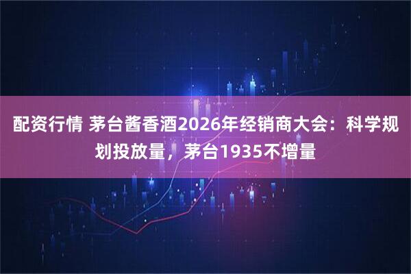 配资行情 茅台酱香酒2026年经销商大会：科学规划投放量，茅台1935不增量
