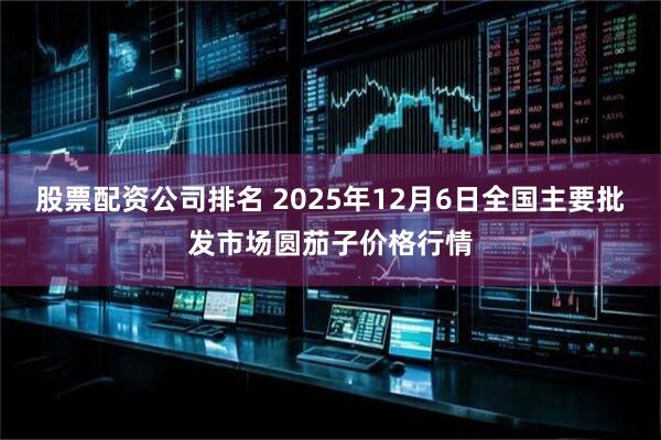 股票配资公司排名 2025年12月6日全国主要批发市场圆茄子价格行情