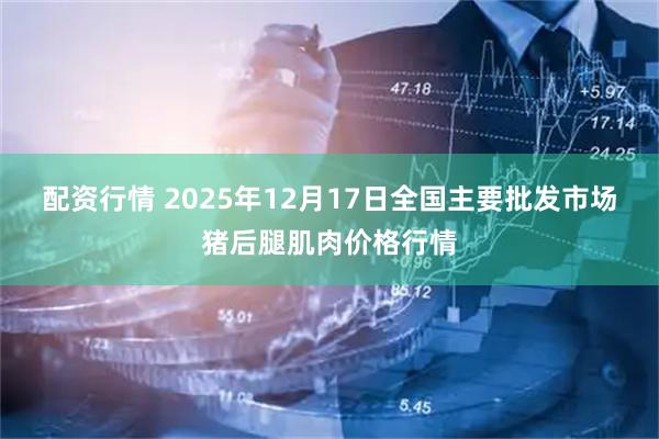 配资行情 2025年12月17日全国主要批发市场猪后腿肌肉价格行情