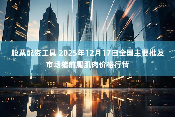 股票配资工具 2025年12月17日全国主要批发市场猪前腿肌肉价格行情
