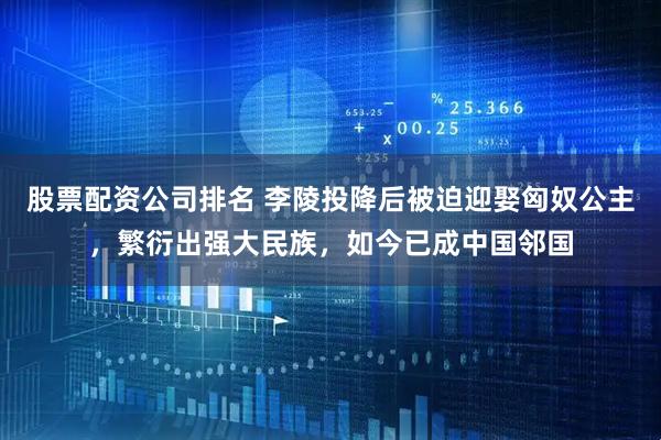 股票配资公司排名 李陵投降后被迫迎娶匈奴公主，繁衍出强大民族，如今已成中国邻国