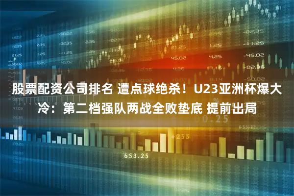 股票配资公司排名 遭点球绝杀!U23亚洲杯爆大冷:第二档强队两战全败垫底 提前出局