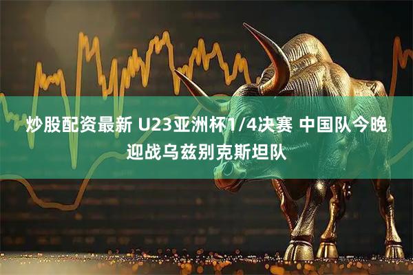 炒股配资最新 U23亚洲杯1/4决赛 中国队今晚迎战乌兹别克斯坦队