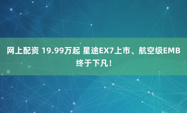 网上配资 19.99万起 星途EX7上市、航空级EMB终于下凡！