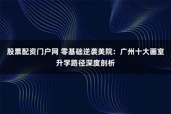 股票配资门户网 零基础逆袭美院：广州十大画室升学路径深度剖析