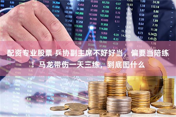 配资专业股票 乒协副主席不好好当，偏要当陪练！马龙带伤一天三练，到底图什么