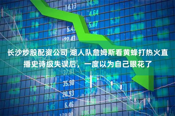 长沙炒股配资公司 湖人队詹姆斯看黄蜂打热火直播史诗级失误后，一度以为自己眼花了