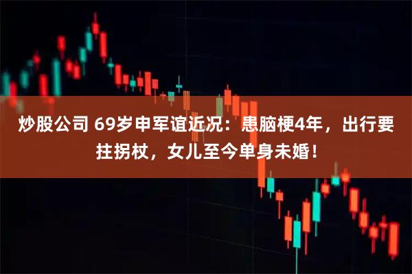 炒股公司 69岁申军谊近况：患脑梗4年，出行要拄拐杖，女儿至今单身未婚！