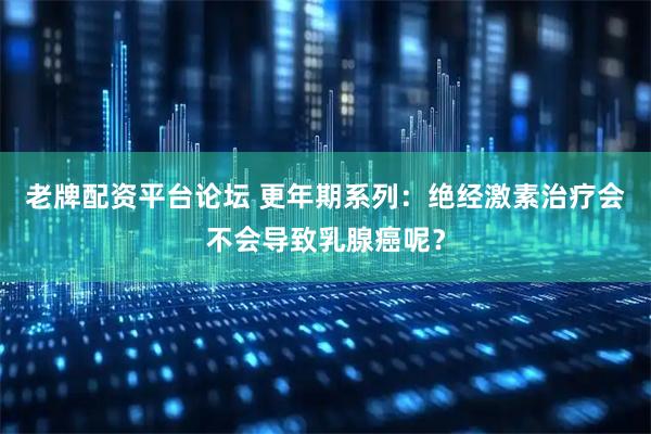 老牌配资平台论坛 更年期系列：绝经激素治疗会不会导致乳腺癌呢？