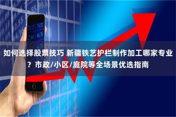 如何选择股票技巧 新疆铁艺护栏制作加工哪家专业？市政/小区/庭院等全场景优选指南