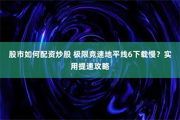 股市如何配资炒股 极限竞速地平线6下载慢？实用提速攻略