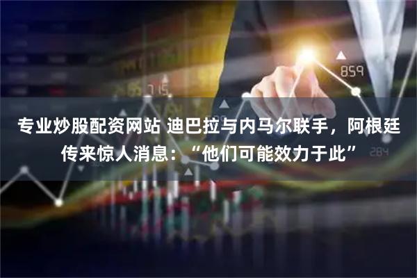 专业炒股配资网站 迪巴拉与内马尔联手，阿根廷传来惊人消息：“他们可能效力于此”