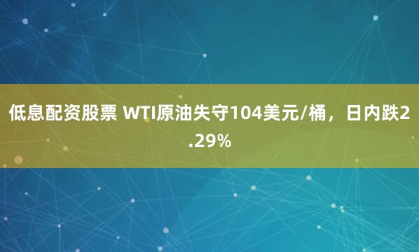 低息配资股票 WTI原油失守104美元/桶，日内跌2.29%