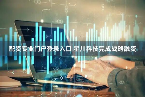 配资专业门户登录入口 星川科技完成战略融资