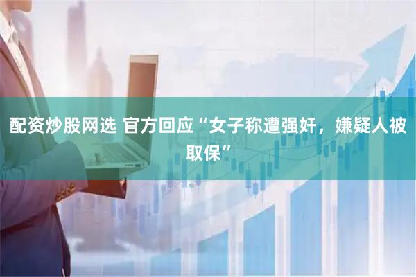配资炒股网选 官方回应“女子称遭强奸，嫌疑人被取保”