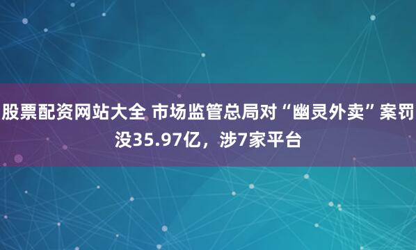 股票配资网站大全 市场监管总局对“幽灵外卖”案罚没35.97亿，涉7家平台