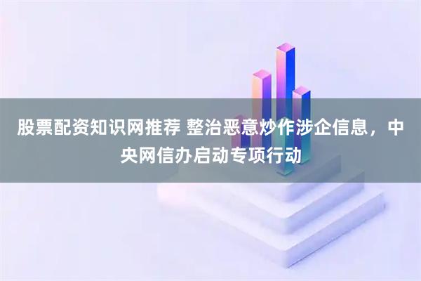 股票配资知识网推荐 整治恶意炒作涉企信息，中央网信办启动专项行动