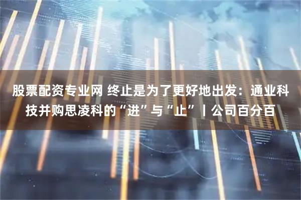 股票配资专业网 终止是为了更好地出发：通业科技并购思凌科的“进”与“止”丨公司百分百
