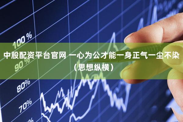 中股配资平台官网 一心为公才能一身正气一尘不染（思想纵横）