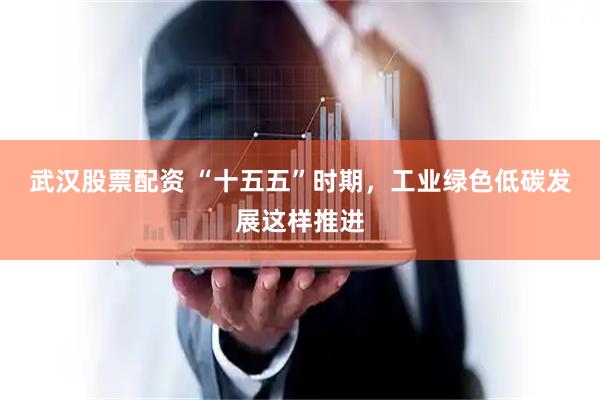 武汉股票配资 “十五五”时期，工业绿色低碳发展这样推进