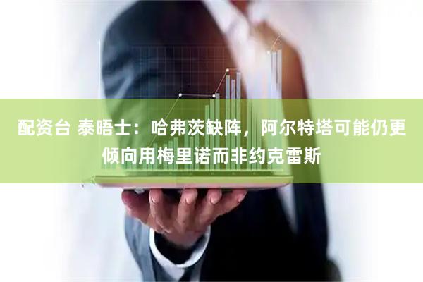 配资台 泰晤士：哈弗茨缺阵，阿尔特塔可能仍更倾向用梅里诺而非约克雷斯