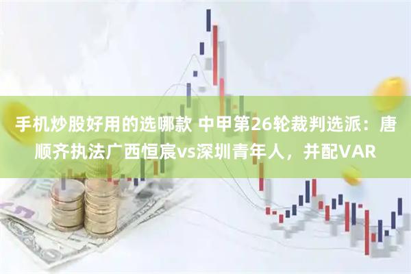 手机炒股好用的选哪款 中甲第26轮裁判选派：唐顺齐执法广西恒宸vs深圳青年人，并配VAR