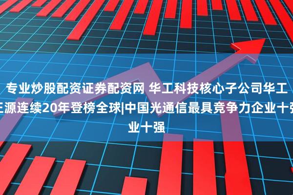 专业炒股配资证券配资网 华工科技核心子公司华工正源连续20年登榜全球|中国光通信最具竞争力企业十强